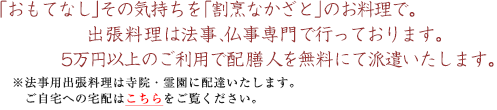 「おもてなし」その気持ちを「割烹なかざと」のお料理で。出張料理は法事、仏事専門で行っております。5万円以上のご利用で配膳人を無料にて派遣いたします。
※法事用出張料理は寺院・霊園に配達いたします。ご自宅への宅配はこちらをご覧ください。
